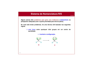 Prof. Nunes
Sistema de Nomenclatura R/S
91
Alguns alunos têm problemas para girar uma molécula e redesenhá-la na
perspectiva adequada (com a quarta prioridade para trás do plano).
Se você está tendo problemas, há uma técnica útil baseada nas seguintes
regras:
 uma troca entre quaisquer dois grupos em um centro de
quiralidade
 inverterá a configuração.
 
