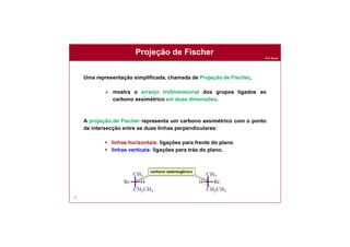 Prof. Nunes
Projeção de Fischer
97
Uma representação simplificada, chamada de Projeção de Fischer,
 mostra o arranjo tridimensional dos grupos ligados ao
carbono assimétrico em duas dimensões.
A projeção de Fischer representa um carbono assimétrico com o ponto
de intersecção entre as duas linhas perpendiculares:
 linhas horizontais: ligações para frente do plano
 linhas verticais: ligações para trás do plano.
carbono estereogênico
 