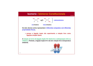 Prof. Nunes
Isomeria : Isômeros Constitucionais
53
Os dois alcenos acima representam 2 diferentes compostos com diferentes
propriedades físicas,
 porque a ligação dupla não experimenta a rotação livre como
ligações simples fazem.
A rotação em torno da ligação dupla C=C destruiria a sobreposição entre os
orbitais p. Portanto, a ligação dupla C=C não tem rotação livre à temperatura
ambiente.
cis-2-buteno trans-2-buteno
estereoisômeros
 