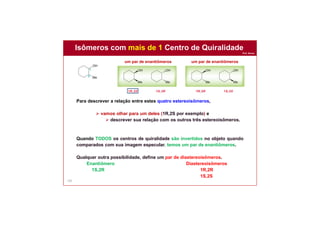 Prof. Nunes
102
Para descrever a relação entre estes quatro estereoisômeros,
 vamos olhar para um deles (1R,2S por exemplo) e
 descrever sua relação com os outros três estereoisômeros.
Quando TODOS os centros de quiralidade são invertidos no objeto quando
comparados com sua imagem especular, temos um par de enantiômeros.
Qualquer outra possibilidade, define um par de diastereoisômeros.
Enantiômero Diastereoisômeros
1S,2R 1R,2R
1S,2S
um par de enantiômerosum par de enantiômeros
Isômeros com mais de 1 Centro de Quiralidade
 