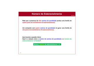 Prof. Nunes
Número de Estereoisômeros
105
Note que a presença de três centros de quiralidade produz uma família de
quatro pares de enantiômeros (8 estereoisômeros).
Um composto com quatro centros de quiralidade irá gerar uma família de
oito pares de enantiômeros (16 estereoisômeros).
Isso levanta a questão óbvia:
Qual é a relação entre o número de centros de quiralidade e o número de
estereoisômeros na família?
Número máximo de estereoisômeros = 2n
 