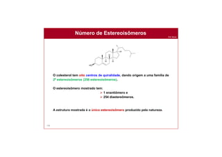 Prof. Nunes
Número de Estereoisômeros
106
O colesterol tem oito centros de quiralidade, dando origem a uma família de
28 estereoisômeros (256 estereoisômeros).
O estereoisômero mostrado tem:
 1 enantiômero e
 254 diastereômeros.
A estrutura mostrada é o único estereoisômero produzido pela natureza.
 