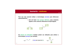 Prof. Nunes
Isomeria : cis/trans
54
Para que seja possível utilizar a terminologia cis-trans para diferenciar
estereoisômeros,
 tem de haver dois grupos idênticos, para comparar,
ligados a dois carbonos diferentes da dupla ligação.
Os átomos de hidrogênio também podem ser utilizados para atribuir a
terminologia cis-trans; por exemplo:
é trans por causa dos Hs
 