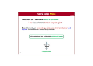 Prof. Nunes
Compostos Meso
108
Temos visto que a presença de centros de quiralidade
 não necessariamente torna um composto quiral.
Especificamente, um composto que exibe uma simetria reflexional será
aquiral, embora ele tenha centros de quiralidade.
Tais compostos são chamados compostos meso.
Composto meso
 