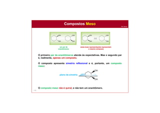 Prof. Nunes
Compostos Meso
110
O primeiro par de enantiômeros atende às expectativas. Mas o segundo par
é, realmente, apenas um composto.
O composto apresenta simetria reflexional e é, portanto, um composto
meso:
O composto meso não é quiral, e não tem um enantiômero.
um par de
enantiômeros
estas duas representações representam
o mesmo composto
plano de simetria
 