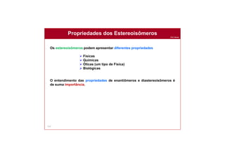 Prof. Nunes
113
Propriedades dos Estereoisômeros
Os estereoisômeros podem apresentar diferentes propriedades
 Físicas
 Químicas
 Óticas (um tipo de Física)
 Biológicas
O entendimento das propriedades de enantiômeros e diastereoisômeros é
de suma importância.
 