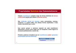 Prof. Nunes
116
Todavia, enantiômeros poderão reagir de formas disitintas em termos
cinéticos em reações que utilizem ambientes quirais.
Nas moléculas quirais da natureza, como aminoácidos, enzimas,
proteínas e o próprio DNA, uma dessas formas espelhadas é mais
usada e abundante que a outra.
Isso ocorre porque a estrutura espacial de cada enantiômero
determinará a forma como reage com os receptores, sendo alguns se
encaixam perfeitamente e outros não.
Portanto, podemos considerar que os enantiômeros podem apresentar
propriedades químicas diferentes.
Propriedades Químicas dos Estereoisômeros
Propriedades Químicas
enantiômeros ≠
 