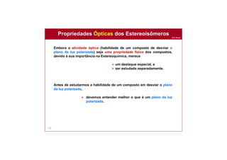 Prof. Nunes
118
Propriedades Ópticas dos Estereoisômeros
Embora a atividade óptica (habilidade de um composto de desviar o
plano da luz polarizada) seja uma propriedade física dos compostos,
devido à sua importância na Estereoquímica, merece
 um destaque especial, e
 ser estudada separadamente.
Antes de estudarmos a habilidade de um composto em desviar o plano
da luz polarizada,
 devemos entender melhor o que é um plano da luz
polarizada.
 