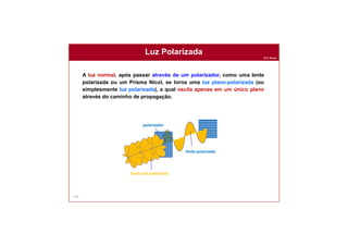 Prof. Nunes
Luz Polarizada
120
A luz normal, após passar através de um polarizador, como uma lente
polarizada ou um Prisma Nicol, se torna uma luz plano-polarizada (ou
simplesmente luz polarizada), a qual oscila apenas em um único plano
através do caminho de propagação.
polarizador
Onda não polarizada
Onda polarizada
 