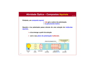 Prof. Nunes
122
Portanto, um composto aquiral
 não gira o plano de polarização.
 é opticamente inativo.
Quando a luz polarizada passa através de uma solução de moléculas
aquirais,
 a luz emerge a partir da solução
 com o seu plano de polarização inalterado.
Atividade Óptica – Compostos Aquirais
O plano de polarização
não foi giradodireção da propagação da luz
cela contendo
moléculas aquirais
polarizadorFonte de
luz
luz
normal
luz
polarizada
luz
polarizada
 