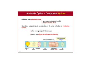 Prof. Nunes
Atividade Óptica – Compostos Quirais
123
Portanto, um composto quiral
 gira o plano de polarização.
 é opticamente ativo.
Quando a luz polarizada passa através de uma solução de moléculas
quirais,
 a luz emerge a partir da solução
 com o seu plano de polarização alterado.
O plano de polarização
foi giradodireção da propagação da luz
polarizadorFonte de
luz
luz
normal
luz
polarizada
luz
polarizada
cela contendo
moléculas quirais
 