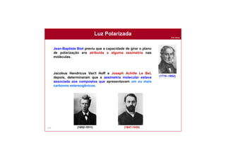 Prof. Nunes
Luz Polarizada
124
Jean-Baptiste Biot previu que a capacidade de girar o plano
de polarização era atribuída a alguma assimetria nas
moléculas.
Jacobus Hendricus Van't Hoff e Joseph Achille Le Bel,
depois, determinaram que a assimetria molecular estava
associada aos compostos que apresentavam um ou mais
carbonos estereogênicos.
(1852-1911) (1847-1930)
(1774 -1862)
 