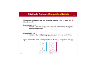 Prof. Nunes
127
É importante reassaltar que não devemos associar (+) e (-) com R e S,
respectivamente.
Os símbolos (+) e (-)
 indicam a direção em que um composto opticamente ativo gira o
plano de polarização.
Os símbolos R e S
 indicam a disposição dos grupos sobre um carbono assimétrico.
Alguns compostos com a configuração de R são (-) e alguns S são (+).
Atividade Óptica – Compostos Quirais
(R)-(-)-Carvona (S)-(+)-Carvona
 