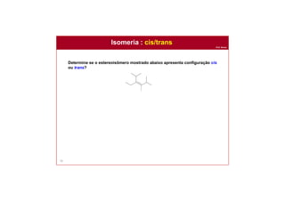Prof. Nunes
56
Determine se o estereoisômero mostrado abaixo apresenta configuração cis
ou trans?
Isomeria : cis/trans
Solução:
Nomear os quatro grupos ajuda a identificar os grupos idênticos. Há
sempre quatro grupos em qualquer ligação dupla (mesmo que alguns
desses grupos sejam apenas átomos de hidrogênio). Nesse caso,
nomear os grupos que tornam evidente que há dois grupos isopropila
que são cis para entre si.
isopropila
isopropila
metila
etila
 
