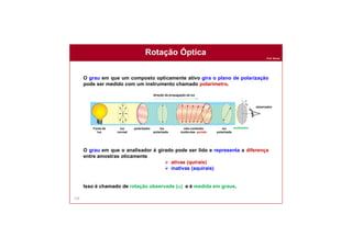 Prof. Nunes
Rotação Óptica
128
O grau em que um composto opticamente ativo gira o plano de polarização
pode ser medido com um instrumento chamado polarímetro.
O grau em que o analisador é girado pode ser lido e representa a diferença
entre amostras oticamente
 ativas (quirais)
 inativas (aquirais)
Isso é chamado de rotação observada (a) e é medida em graus.
direção da propagação da luz
polarizadorFonte de
luz
luz
normal
luz
polarizada
luz
polarizada
cela contendo
moléculas quirais
analisador
observador
 