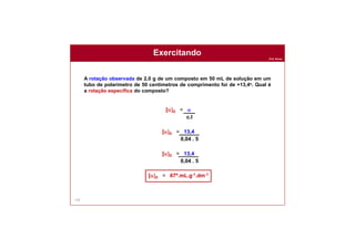 Prof. Nunes
130
A rotação observada de 2,0 g de um composto em 50 mL de solução em um
tubo de polarímetro de 50 centímetros de comprimento foi de +13,4o. Qual é
a rotação específica do composto?
Exercitando
[a]D = a
c.l
[a]D = 13,4
0,04 . 5
[a]D = 13,4
0,04 . 5
[a]D = 67º.mL.g-1.dm-1
 
