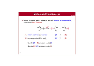 Prof. Nunes
132
 Quado a síntese leva à formação de uma mistura de enantiômeros,
podemos ter duas situações.
1. mistura racêmica ou racemato [R] = [S]
2. excesso enantiomérico (e.e.) [R] ≠ [S]
Quando [R] > [S] temos um e.e. de (R)
Quando [S] > [R] temos um e.e. de (S)
Mistura de Enantiômeros
 