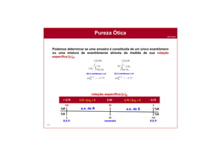 Prof. Nunes
133
Podemos determinar se uma amostra é constituída de um único enantiômero
ou uma mistura de enantiômeros através da medida de sua rotação
específica [a]D.
Pureza Ótica
%R
%S
%R
%S
100
0 100
0
50
50
rotação específica [a]D
+ 5,75 - 5,750,005,75 > [a]D > 0 -5,75 < [a]D < 0
e.e. de R e.e. de S
S.E.P. S.E.P.racemato
(R)-2-metilbutan-1-ol (S)-2-metilbutan-1-ol
 