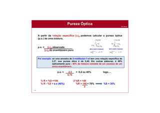 Prof. Nunes
134
A partir da rotação específica [a]D podemos calcular a pureza óptica
(p.o.) de uma mistura.
p.o. = [a]D observada
[a]D do enantiômero puro
Por exemplo: se uma amostra de 2-metilbutan-1-ol tem uma rotação específica de
2,3º, sua pureza ótica é de 0,40. Em outras palavras, é 40%
opticamente pura - 40% da mistura consiste de um excesso de um
único enantiômero.
p.o. = 2,3 = 0,4 ou 40% logo....
5,75
% R + %S =100 2 %R = 140
% R - %S = e.e (40%) %R = 140 = 70% %S = 30%
2
Pureza Óptica
 