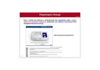 Prof. Nunes
Com o intuito de melhorar o entendimento dos estudantes sobre rotação
óptica de compostos orgânicos, desenvolvi um software educacional livre
nomeado Polarímetro Virtual.
135
Polarímetro Virtual
(http://www.ldse.ufc.br/polarimetro)
 