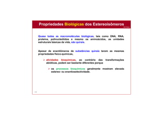 Prof. Nunes
138
Propriedades Biológicas dos Estereoisômeros
Quase todas as macromoléculas biológicas, tais como DNA, RNA,
proteína, polinucleótidos e mesmo os aminoácidos, as unidades
estruturais básicas da vida, são quirais.
Apesar de enantiômeros de substâncias quirais terem as mesmas
propriedades físico-químicas,
 atividades bioquímicas, ao contrário das transformações
abióticas, podem ser bastante diferentes porque
 os processos bioquímicos geralmente mostram elevada
estereo- ou enantioselectividade.
 