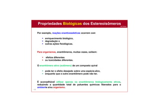 Prof. Nunes
139
Propriedades Biológicas dos Estereoisômeros
Por exemplo, reações enantiosseletivas ocorrem com
 enriquecimento biológico,
 degradação e
 outras ações fisiológicas.
Para organismos, enantiômeros, muitas vezes, exibem:
 efeitos diferentes
 ou toxicidades diferentes.
O enantiômero ativo (eutômero) de um composto quiral
 pode ter o efeito desejado sobre uma espécie-alvo,
 enquanto que o outro enantiômero pode não ter.
É aconselhável utilizar apenas os enantiômeros biologicamente ativos,
reduzindo a quantidade total de poluentes químicos liberados para o
ambiente e/ou organismo.
 