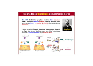 Prof. Nunes
140
Em 1894, Emil Fisher propôs o modelo chave-fechadura
para a interação fármaco-receptor, onde o fármaco agiria
como uma chave e o receptor (proteína) atuaria como uma
fechadura.
Devido ao fato do receptor ser quiral, enantiômeros poderão
se ligar de formas distintas com os sítios receptores,
levando a diferentes efeitos ou a nenhum efeito.
Propriedades Biológicas de Estereoisômeros
Emil Fisher
efeito biológico
sem efeito
Enantiômero R Enantiômero S
sítio ligante do receptor sítio ligante do receptor
substrato
Substrato
inadequado
 