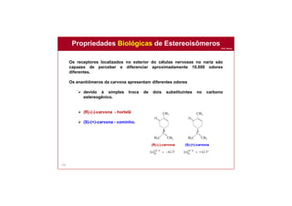 Prof. Nunes
142
Os receptores localizados no exterior do células nervosas no nariz são
capazes de perceber e diferenciar aproximadamente 10.000 odores
diferentes.
Os enantiômeros da carvona apresentam diferentes odores
 devido à simples troca de dois substituintes no carbono
estereogênico.
 (R)-(-)-carvona - hortelã
 (S)-(+)-carvona - cominho.
Propriedades Biológicas de Estereoisômeros
(R)-(-)-carvona (S)-(+)-carvona
 