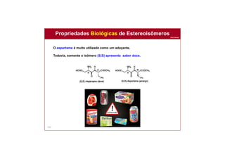 Prof. Nunes
143
O aspartame é muito utilizado como um adoçante.
Todavia, somente o isômero (S,S) apresenta saber doce.
Propriedades Biológicas de Estereoisômeros
 