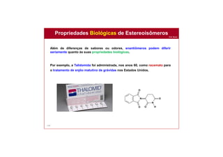 Prof. Nunes
144
Além de diferenças de sabores ou odores, enantiômeros podem diferir
seriamente quanto às suas propriedades biológicas.
Por exemplo, a Talidomida foi administrada, nos anos 60, como racemato para
o tratamento de enjôo matutino de grávidas nos Estados Unidos.
N
N
H
O
O
O
O
Propriedades Biológicas de Estereoisômeros
 