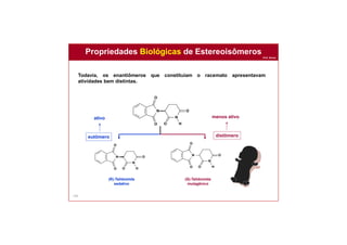 Prof. Nunes
145
(R)-Talidomida
sedativo
(S)-Talidomida
mutagênico
eutômero distômero
ativo menos ativo
N
N
H
O
O
O
O
N
N
H
O
O
O
O
N
N
H
O
O
O
O
Propriedades Biológicas de Estereoisômeros
Todavia, os enantiômeros que constituíam o racemato apresentavam
atividades bem distintas.
 