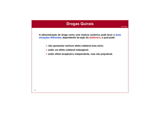 Prof. Nunes
146
A administração de droga como uma mistura racêmica pode levar a duas
situações diferentes, dependendo da ação do distômero, o qual pode:
 não apresentar nenhum efeito colateral mais sério;
 exibir um efeito colateral indesejável;
 exibir efeito terapêutico independente, mas não prejudicial.
Drogas Quirais
 