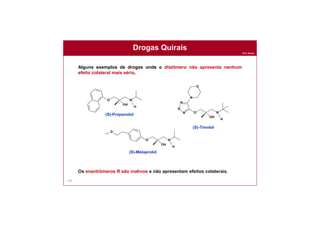 Prof. Nunes
147
Drogas Quirais
Alguns exemplos de drogas onde o distômero não apresenta nenhum
efeito colateral mais sério.
Os enantiômeros R são inativos e não apresentam efeitos colaterais.
O N
OH
H
O N
OH
H
N
S
N
N
O
O N
OH
H
O
(S)-Propanolol
(S)-Timolol
(S)-Metaprolol
 