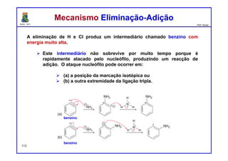 DQOI - UFC Prof. Nunes
A eliminação de H e Cl produz um intermediário chamado benzino com
energia muito alta.
 Este intermediário não sobrevive por muito tempo porque é
rapidamente atacado pelo nucleófilo, produzindo um reacção de
adição. O ataque nucleófilo pode ocorrer em:
 (a) a posição da marcação isotópica ou
 (b) a outra extremidade da ligação tripla.
113
benzino
benzino
Mecanismo Eliminação-AdiçãoMecanismo Eliminação-Adição
 