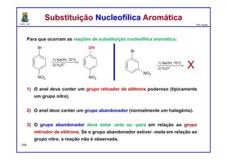 DQOI - UFC Prof. Nunes
Para que ocorram as reações de substituição nucleofílica aromática:
1) O anel deve conter um grupo retirador de elétrons poderoso (tipicamente
um grupo nitro).
2) O anel deve conter um grupo abandonador (normalmente um halogênio).
3) O grupo abandonador deve estar -orto ou -para em relação ao grupo
retirador de elétrons. Se o grupo abandonador estiver -meta em relação ao
grupo nitro, a reação não é observada.
Substituição Nucleofílica AromáticaSubstituição Nucleofílica Aromática
104
X
 