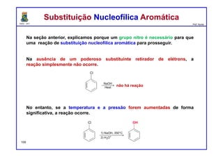 DQOI - UFC Prof. Nunes
Na seção anterior, explicamos porque um grupo nitro é necessário para que
uma reação de substituição nucleofílica aromática para prosseguir.
Na ausência de um poderoso substituinte retirador de elétrons, a
reação simplesmente não ocorre.
No entanto, se a temperatura e a pressão forem aumentadas de forma
significativa, a reação ocorre.
Substituição Nucleofílica AromáticaSubstituição Nucleofílica Aromática
109
não há reação
 