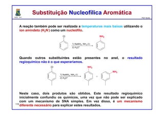DQOI - UFC Prof. Nunes
A reação também pode ser realizada a temperaturas mais baixas utilizando o
íon amindeto (H2N-) como um nucleófilo.
Quando outros substituintes estão presentes no anel, o resultado
regioquímico não é o que esperaríamos.
Neste caso, dois produtos são obtidos. Este resultado regioquímico
inicialmente confundiu os químicos, uma vez que não pode ser explicado
com um mecanismo de SNA simples. Em vez disso, é um mecanismo
diferente necessário para explicar estes resultados.
Substituição Nucleofílica AromáticaSubstituição Nucleofílica Aromática
110
 