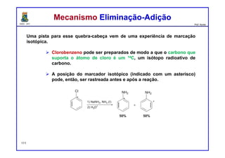 DQOI - UFC Prof. Nunes
Uma pista para esse quebra-cabeça vem de uma experiência de marcação
isotópica.
 Clorobenzeno pode ser preparados de modo a que o carbono que
suporta o átomo de cloro é um 14C, um isótopo radioativo de
carbono.
 A posição do marcador isotópico (indicado com um asterisco)
pode, então, ser rastreada antes e após a reação.
111
Mecanismo Eliminação-AdiçãoMecanismo Eliminação-Adição
 