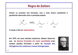 DQOI - UFC Prof. Nunes
DQOI - UFC Prof. Nunes
Em muitos casos, uma reação de eliminação pode produzir mais de um
produto.
Neste exemplo, as posições β não são idênticas,
de modo que a ligação dupla pode se formar em
duas regiões diferentes da molécula.
Ambos os produtos são formados, mas o alceno mais substituído é
geralmente observado como o principal produto:
Regiosseletividade em E2Regiosseletividade em E2
majoritário
12
β β
 