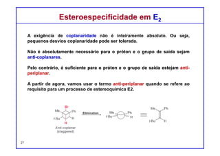 DQOI - UFC Prof. Nunes
DQOI - UFC Prof. Nunes
No entanto, quando a posição β tiver dois prótons, então, qualquer um
destes dois prótons pode ser disposto de modo que esteja anti-periplanar
com o grupo abandonador.
Como resultado, serão obtidos os dois produtos estereoisoméricos:
Em tal caso, o alceno mais estável predominará.
Esterosseletividade em E2Esterosseletividade em E2
27
 