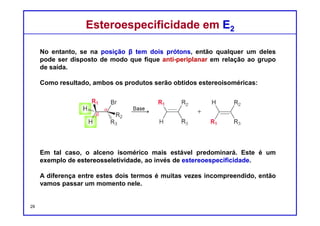 DQOI - UFC Prof. Nunes
DQOI - UFC Prof. Nunes
Na seção anterior, exploramos a exigência de que uma reação E2
conformação antiperiplanar.
Esta exigência tem um significado especial quando se lida com cicloexanos
substituídos.
Lembre-se que um anel cicloexânico substituído pode adotar duas
conformações cadeiras diferentes.
Estereoespecificidade em derivados de CicloexanosEstereoespecificidade em derivados de Cicloexanos
29
Quando Cl é axial, ele pode estar
antiperiplanar com um átomo de
hidrogênio vizinho
Quando Cl é equatorial, ele NÃO
pode estar antiperiplanar com
nenhum dos átomos de hidrogênio
vizinhos
 