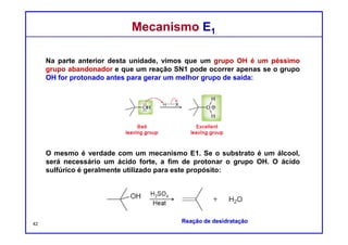 DQOI - UFC Prof. Nunes
DQOI - UFC Prof. Nunes
Mecanismo E1 - RegiosseletividadeMecanismo E1 - Regiosseletividade
Especificamente, vimos que o resultado regioquímico de uma reação E2
muitas vezes pode ser controlada escolhendo cuidadosamente a base:
estericamente impedida ou não estericamente impedida.
Em contraste, o resultado regioquímico de um processo E1
NÃO pode ser controlado.
O produto Zaitsev geralmente é obtido.
alceno mais
substituído
42
 