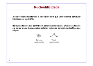 DQOI - UFC Prof. Nunes
DQOI - UFC Prof. Nunes
Outro fator que impacta sobre a nucleofilicidade é a polarizabilidade, que
muitas vezes é ainda mais importante que a carga.
Recorde-se que a polarizabilidade descreve a capacidade de um átomo de
distribuir a sua densidade eletrônica de forma irregular, como resultado de
influências externas.
A polarizabilidade está diretamente relacionada ao tamanho do átomo e,
mais especificamente, ao número de elétrons que se encontram distante do
núcleo.
Um átomo de enxofre é muito grande e tem muitos elétrons que estão
afastados do núcleo, e por isso é altamente polarizável.
A maioria dos halogênios compartilham essa mesma característica. Por
esta razão, o H2S é um nucleófilo muito mais forte do que a H2O:
NucleofilicidadeNucleofilicidade
59
Nucleófilo
forte
Nucleófilo
fraco
 