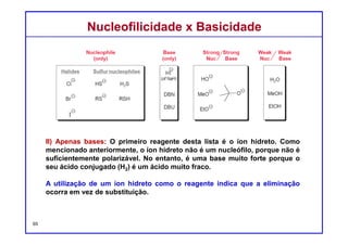 DQOI - UFC Prof. Nunes
DQOI - UFC Prof. Nunes
De fato, há muitos reagentes, além de hidreto, que também funcionam
exclusivamente como bases (e não como nucleófilos). Dois exemplos
utilizados são DBN e DBU:
Estes dois compostos são muito semelhantes em estrutura. Quando
qualquer um destes compostos é protonado, a carga positiva resultante é
estabilizada por ressonância.
65
Estabilizado por ressonância
1,5-diazobibiclo[4.3.0]non-5-eno
(DBN)
1,8-diazobibiclo[5.4.0]undec-7-eno
(DBU)
Nucleofilicidade x BasicidadeNucleofilicidade x Basicidade
 