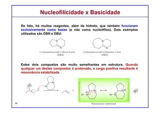 DQOI - UFC Prof. Nunes
DQOI - UFC Prof. Nunes
III) Nucleófilos e bases fortes: A terceira categoria contém reagentes que
são nucleófilos fortes e bases fortes. Estes reagentes incluem o hidróxido
(OH-) e os alcóxidos (RO-).
Tais reagentes são geralmente utilizados para processos bimoleculares
(SN2 e E2).
66
Nucleófilos
(apenas)
Bases
(apenas)
Nucleófilos
fortes
Bases
fortes
Nucleófilos
fracos
Bases
Fracas
haletos Nucleófilos enxofre
Nucleofilicidade x BasicidadeNucleofilicidade x Basicidade
 
