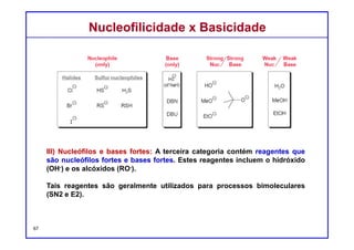 DQOI - UFC Prof. Nunes
DQOI - UFC Prof. Nunes
IV) Nucleófilos e bases fracas: A quarta categoria contém reagentes que
são nucleófilos fortes e bases fracas. Estes reagentes incluem a água (H2O)
e álcoois (ROH).
Estes reagentes são geralmente utilizados para processos unimoleculares
(SN1 e E1).
67
Nucleófilos
(apenas)
Bases
(apenas)
Nucleófilos
fortes
Bases
fortes
Nucleófilos
fracos
Bases
Fracas
haletos Nucleófilos enxofre
Nucleofilicidade x BasicidadeNucleofilicidade x Basicidade
 