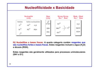 DQOI - UFC Prof. Nunes
DQOI - UFC Prof. Nunes
Fixando....
Identifique a categoria a que o íon fenolato pertence.
(a) nucleófilo forte e base fraca
(b) nucleófilo fraco e base forte
(c) nucleófilo forte e base forte
(d) nucleófilo fraco e base fraca
(a) Nucleófilo muito forte e uma base muito fraca.
Carga: negativa – nucleófilo forte
Basicidade: Fenol é muito ácido. Base conjugada fraca.
Polarizabilidade: oxigênio não é altamente polarizável, mas não é suficientemente
pequeno para torná-lo não nucleofílico
68
Nucleofilicidade x BasicidadeNucleofilicidade x Basicidade
 