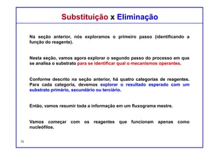 DQOI - UFC Prof. Nunes
DQOI - UFC Prof. Nunes
Substituição x EliminaçãoSubstituição x Eliminação
Quando o reagente funciona exclusivamente como um nucleófilo, somente
reações de substituição ocorrerão.
O substrato vai determinar qual o mecanismo operar.
A velocidade de um processo SN2 pode ser melhorada através da utilização de
um solvente polar aprótico.
72
Nucleófilo
(somente)
Exemplos:
 