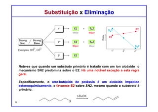 DQOI - UFC Prof. Nunes
DQOI - UFC Prof. Nunes
Substituição x EliminaçãoSubstituição x Eliminação
Estas condições não são práticas para substratos primários e secundários.
Substratos primários geralmente reagem lentamente com nucleófilos fracos e
bases fracas, e substratos secundários produzem uma mistura de muitos
produtos.
É eficaz utilizar um reagente que é tanto uma base fraca quanto um nucleófilo
fraco quando o substrato é terciário. Em tal caso, os caminhos
unimoleculares predominam (SN1 e E1). Uma mistura de produtos de
substituição e eliminação é geralmente obtido, embora o processo E1 seja
frequentemente favorecido a altas temperaturas.75
Exemplos:
não é
prático
não é
prático
Nucleófilo Base
fraco fraca
 