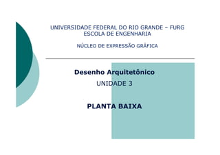 UNIVERSIDADE FEDERAL DO RIO GRANDE – FURG
ESCOLA DE ENGENHARIA
NÚCLEO DE EXPRESSÃO GRÁFICA
Desenho Arquitetônico
UNIDADE 3
PLANTA BAIXA
 
